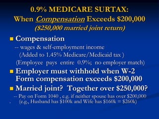 0.9% MEDICARE SURTAX: 
When Compensation Exceeds $200,000 
($250,000 married joint return) 
 Compensation 
-- wages & self-employment income 
(Added to 1.45% Medicare/Medicaid tax ) 
(Employee pays entire 0.9%; no employer match) 
 Employer must withhold when W-2 
Form compensation exceeds $200,000 
 Married joint? Together over $250,000? 
-- Pay on Form 1040 , e.g. if neither spouse has over $200,000 
. (e.g., Husband has $100k and Wife has $160k = $260k) 
 