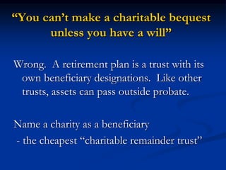 “You can’t make a charitable bequest 
unless you have a will” 
Wrong. A retirement plan is a trust with its 
own beneficiary designations. Like other 
trusts, assets can pass outside probate. 
Name a charity as a beneficiary 
- the cheapest “charitable remainder trust” 
 