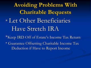 Avoiding Problems With 
Charitable Bequests 
* Let Other Beneficiaries 
Have Stretch IRA 
*Keep IRD Off of Estate’s Income Tax Return 
* Guarantee Offsetting Charitable Income Tax 
Deduction if Have to Report Income 
 