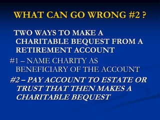 WHAT CAN GO WRONG #2 ? 
TWO WAYS TO MAKE A 
CHARITABLE BEQUEST FROM A 
RETIREMENT ACCOUNT 
#1 – NAME CHARITY AS 
BENEFICIARY OF THE ACCOUNT 
#2 – PAY ACCOUNT TO ESTATE OR 
TRUST THAT THEN MAKES A 
CHARITABLE BEQUEST 
 