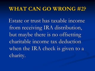 WHAT CAN GO WRONG #2? 
Estate or trust has taxable income 
from receiving IRA distribution, 
but maybe there is no offsetting 
charitable income tax deduction 
when the IRA check is given to a 
charity. 
 