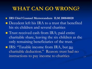WHAT CAN GO WRONG? 
 IRS Chief Counsel Memorandum ILM 200848020 
 Decedent left his IRA to a trust that benefited 
his six children and several charities 
 Trust received cash from IRA; paid entire 
charitable share, leaving the six children as the 
only remaining beneficiaries of the trust. 
 IRS: “Taxable income from IRA, but no 
charitable deduction.” Reason: trust had no 
instructions to pay income to charities p.39 
 