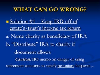 WHAT CAN GO WRONG? 
 Solution #1 – Keep IRD off of 
estate’s/trust’s income tax return 
a. Name charity as beneficiary of IRA 
b. “Distribute” IRA to charity if 
document allows 
Caution: IRS memo on danger of using 
retirement accounts to satisfy pecuniary bequests p.41 
 