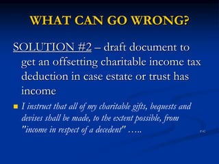 WHAT CAN GO WRONG? 
SOLUTION #2 – draft document to 
get an offsetting charitable income tax 
deduction in case estate or trust has 
income 
 I instruct that all of my charitable gifts, bequests and 
devises shall be made, to the extent possible, from 
"income in respect of a decedent" ….. P.42 
 