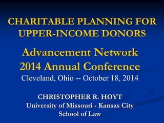 CHARITABLE PLANNING FOR 
UPPER-INCOME DONORS 
Advancement Network 
2014 Annual Conference 
Cleveland, Ohio -- October 18, 2014 
CHRISTOPHER R. HOYT 
University of Missouri - Kansas City 
School of Law 
