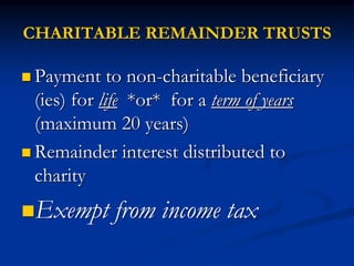 CHARITABLE REMAINDER TRUSTS 
 Payment to non-charitable beneficiary 
(ies) for life *or* for a term of years 
(maximum 20 years) 
 Remainder interest distributed to 
charity 
Exempt from income tax 
 
