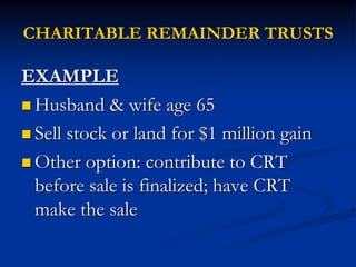 CHARITABLE REMAINDER TRUSTS 
EXAMPLE 
 Husband & wife age 65 
 Sell stock or land for $1 million gain 
 Other option: contribute to CRT 
before sale is finalized; have CRT 
make the sale 
 