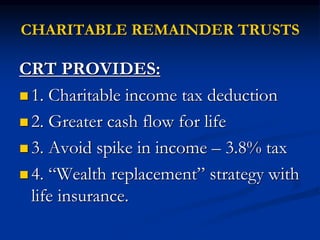 CHARITABLE REMAINDER TRUSTS 
CRT PROVIDES: 
 1. Charitable income tax deduction 
 2. Greater cash flow for life 
 3. Avoid spike in income – 3.8% tax 
 4. “Wealth replacement” strategy with 
life insurance. 
 
