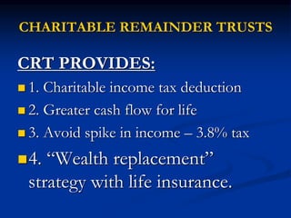 CHARITABLE REMAINDER TRUSTS 
CRT PROVIDES: 
 1. Charitable income tax deduction 
 2. Greater cash flow for life 
 3. Avoid spike in income – 3.8% tax 
4. “Wealth replacement” 
strategy with life insurance. 
 