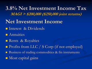 3.8% Net Investment Income Tax 
MAGI > $200,000 ($250,000 joint returns) 
Net Investment Income 
 Interest & Dividends 
 Annuities 
 Rents & Royalties 
 Profits from LLC / S Corp (if not employed) 
 Business of trading commodities & fin instruments 
 Most capital gains 
 