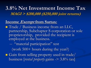 3.8% Net Investment Income Tax 
MAGI > $200,000 ($250,000 joint returns) 
Income Exempt from Surtax: 
 Trade / Business income from an LLC, 
partnership, Subchapter S corporation or sole 
proprietorship, provided the recipient is 
employed at the business. 
-- “material participation” test 
(work 500+ hours during the year?) 
 Gain from selling property used in trade/ 
business [rental property gains -> 3.8% tax] 
 
