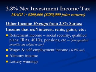 3.8% Net Investment Income Tax 
MAGI > $200,000 ($250,000 joint returns) 
Other Income Exempt from 3.8% Surtax: 
Income that isn’t interest, rents, gains, etc : 
 Retirement income – social security, qualified 
plans: IRAs, 401(k), pensions, etc – (non-qualified 
annuities are subject to tax) 
 Wages & self-employment income ( 0.9% tax) 
 Alimony income 
 Lottery winnings 
 
