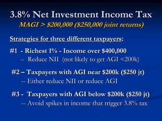 3.8% Net Investment Income Tax 
MAGI > $200,000 ($250,000 joint returns) 
Strategies for three different taxpayers: 
#1 - Richest 1% - Income over $400,000 
-- Reduce NII (not likely to get AGI <200k) 
#2 – Taxpayers with AGI near $200k ($250 jt) 
-- Either reduce NII or reduce AGI 
#3 - Taxpayers with AGI below $200k ($250 jt) 
-- Avoid spikes in income that trigger 3.8% tax 
 