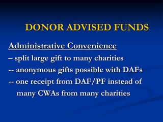 DONOR ADVISED FUNDS 
Administrative Convenience 
– split large gift to many charities 
-- anonymous gifts possible with DAFs 
-- one receipt from DAF/PF instead of 
many CWAs from many charities 
 