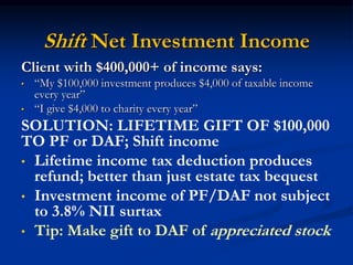 Shift Net Investment Income 
Client with $400,000+ of income says: 
• “My $100,000 investment produces $4,000 of taxable income 
every year” 
• “I give $4,000 to charity every year” 
SOLUTION: LIFETIME GIFT OF $100,000 
TO PF or DAF; Shift income 
• Lifetime income tax deduction produces 
refund; better than just estate tax bequest 
• Investment income of PF/DAF not subject 
to 3.8% NII surtax 
• Tip: Make gift to DAF of appreciated stock 
 
