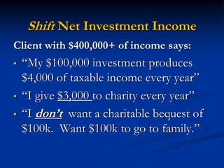 Shift Net Investment Income 
Client with $400,000+ of income says: 
• “My $100,000 investment produces 
$4,000 of taxable income every year” 
• “I give $3,000 to charity every year” 
• “I don’t want a charitable bequest of 
$100k. Want $100k to go to family.” 
 