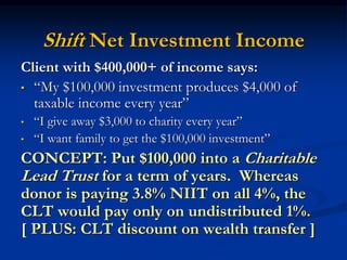 Shift Net Investment Income 
Client with $400,000+ of income says: 
• “My $100,000 investment produces $4,000 of 
taxable income every year” 
• “I give away $3,000 to charity every year” 
• “I want family to get the $100,000 investment” 
CONCEPT: Put $100,000 into a Charitable 
Lead Trust for a term of years. Whereas 
donor is paying 3.8% NIIT on all 4%, the 
CLT would pay only on undistributed 1%. 
[ PLUS: CLT discount on wealth transfer ] 
 