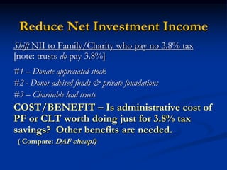 Reduce Net Investment Income 
Shift NII to Family/Charity who pay no 3.8% tax 
[note: trusts do pay 3.8%] 
#1 – Donate appreciated stock 
#2 - Donor advised funds & private foundations 
#3 – Charitable lead trusts 
COST/BENEFIT – Is administrative cost of 
PF or CLT worth doing just for 3.8% tax 
savings? Other benefits are needed. 
( Compare: DAF cheap!) 
 