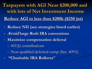 Taxpayers with AGI Near $200,000 and 
with lots of Net Investment Income 
Reduce AGI to less than $200k ($250 jnt) 
• Reduce NII (see strategies listed earlier) 
• Avoid large Roth IRA conversions 
• Maximize compensation deferral 
-- 401(k) contributions 
-- Non-qualified deferred comp (Sec. 409A) 
• “Charitable IRA Rollover” 
 
