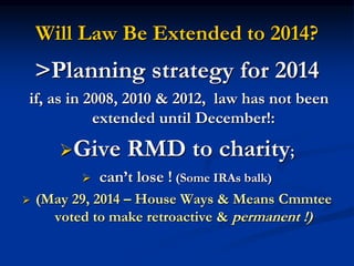 Will Law Be Extended to 2014? 
>Planning strategy for 2014 
if, as in 2008, 2010 & 2012, law has not been 
extended until December!: 
Give RMD to charity; 
 can’t lose ! (Some IRAs balk) 
 (May 29, 2014 – House Ways & Means Cmmtee 
voted to make retroactive & permanent !) 
 