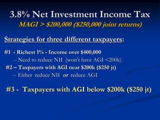3.8% Net Investment Income Tax 
MAGI > $200,000 ($250,000 joint returns) 
Strategies for three different taxpayers: 
#1 - Richest 1% - Income over $400,000 
-- Need to reduce NII (won’t have AGI <200k) 
#2 – Taxpayers with AGI near $200k ($250 jt) 
-- Either reduce NII or reduce AGI 
#3 - Taxpayers with AGI below $200k ($250 jt) 
 