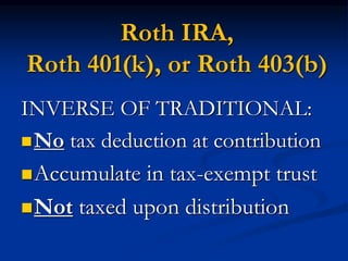 Roth IRA, 
Roth 401(k), or Roth 403(b) 
INVERSE OF TRADITIONAL: 
No tax deduction at contribution 
Accumulate in tax-exempt trust 
Not taxed upon distribution 
 