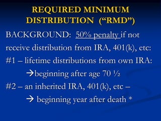 REQUIRED MINIMUM 
DISTRIBUTION (“RMD”) 
BACKGROUND: 50% penalty if not 
receive distribution from IRA, 401(k), etc: 
#1 – lifetime distributions from own IRA: 
beginning after age 70 ½ 
#2 – an inherited IRA, 401(k), etc – 
 beginning year after death * 
 