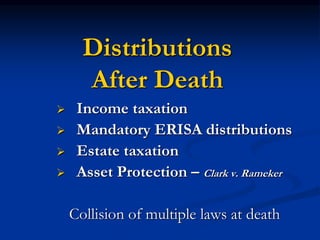 Distributions 
After Death 
 Income taxation 
 Mandatory ERISA distributions 
 Estate taxation 
 Asset Protection – Clark v. Rameker 
Collision of multiple laws at death 
 