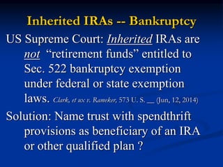 Inherited IRAs -- Bankruptcy 
US Supreme Court: Inherited IRAs are 
not “retirement funds” entitled to 
Sec. 522 bankruptcy exemption 
under federal or state exemption 
laws. Clark, et ux v. Rameker, 573 U. S. __ (Jun, 12, 2014) 
Solution: Name trust with spendthrift 
provisions as beneficiary of an IRA 
or other qualified plan ? 
 