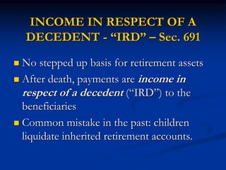 INCOME IN RESPECT OF A 
DECEDENT - “IRD” – Sec. 691 
 No stepped up basis for retirement assets 
 After death, payments are income in 
respect of a decedent (“IRD”) to the 
beneficiaries 
 Common mistake in the past: children 
liquidate inherited retirement accounts. 
 