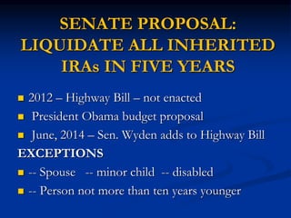 SENATE PROPOSAL: 
LIQUIDATE ALL INHERITED 
IRAs IN FIVE YEARS 
 2012 – Highway Bill – not enacted 
 President Obama budget proposal 
 June, 2014 – Sen. Wyden adds to Highway Bill 
EXCEPTIONS 
 -- Spouse -- minor child -- disabled 
 -- Person not more than ten years younger 
 