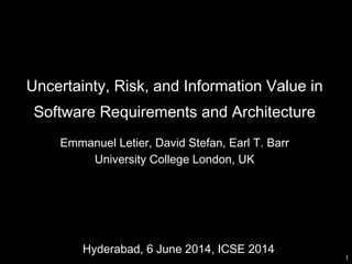 Uncertainty, Risk, and Information Value in
Software Requirements and Architecture
Emmanuel Letier, David Stefan, Earl T. Barr
University College London, UK
1
Hyderabad, 6 June 2014, ICSE 2014
 