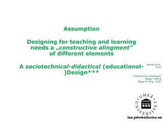 Jahnke et al. 
2010 
isa.jahnke@umu.se 
Assumption 
Designing for teaching and learning 
needs a „constructive alingment“ 
of different elements 
A sociotechnical-didactical (educational- 
)Design*** 
“Constructive alignment” 
Biggs, 1999 & 
Biggs & Tang, 2007 
 