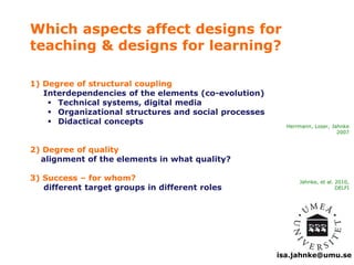 Which aspects affect designs for 
teaching & designs for learning? 
Herrmann, Loser, Jahnke 
2007 
isa.jahnke@umu.se 
1) Degree of structural coupling 
Interdependencies of the elements (co-evolution) 
 Technical systems, digital media 
 Organizational structures and social processes 
 Didactical concepts 
2) Degree of quality 
alignment of the elements in what quality? 
3) Success – for whom? 
different target groups in different roles 
Jahnke, et al. 2010, 
DELFI 
 