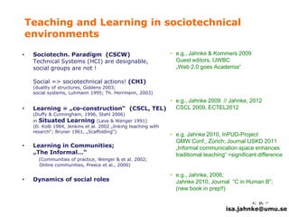 Teaching and Learning in sociotechnical 
environments 
isa.jahnke@umu.se 
• Sociotechn. Paradigm (CSCW) 
Technical Systems (HCI) are designable, 
social groups are not ! 
Social => sociotechnical actions! (CHI) 
(duality of structures, Giddens 2003; 
social systems, Luhmann 1995; Th. Herrmann, 2003) 
• Learning = „co-construction“ (CSCL, TEL) 
(Duffy & Cunningham, 1996, Stahl 2006) 
in Situated Learning (Lave & Wenger 1991) 
(D. Kolb 1984, Jenkins et al. 2002 „linking teaching with 
resarch“; Bruner 1961, „Scaffolding“) 
• Learning in Communities; 
„The Informal…“ 
(Communities of practice, Wenger & et al. 2002; 
Online communities, Preece et al., 2000) 
• Dynamics of social roles 
• e.g., Jahnke & Kommers 2009 
Guest editors, IJWBC 
„Web 2.0 goes Academia“ 
• e.g., Jahnke 2009 // Jahnke, 2012 
CSCL 2009, ECTEL2012 
• e.g. Jahnke 2010, InPUD-Project 
GMW Conf., Zürich; Journal IJSKD 2011 
„Informal communication space enhances 
traditiomal teaching“ =significant difference 
• e.g., Jahnke, 2006; 
Jahnke 2010, Journal “C in Human B”; 
(new book in prep!!) 
 