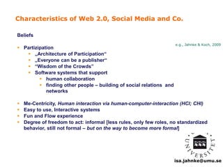 Characteristics of Web 2.0, Social Media and Co. 
e.g., Jahnke & Koch, 2009 
isa.jahnke@umu.se 
Beliefs 
 Partizipation 
 „Architecture of Participation“ 
 „Everyone can be a publisher“ 
 “Wisdom of the Crowds” 
 Software systems that support 
 human collaboration 
 finding other people – building of social relations and 
networks 
 Me-Centricity, Human interaction via human-computer-interaction (HCI; CHI) 
 Easy to use, Interactive systems 
 Fun and Flow experience 
 Degree of freedom to act: informal [less rules, only few roles, no standardized 
behavior, still not formal – but on the way to become more formal] 
 