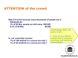 Web 2.0 works because many thousands of people use it 
Wikipedia.de: 
1% of 80 Mio. people are still many: 800.000 
0,1% of 80 Mio. 80.000 
isa.jahnke@umu.se 
In our university courses: 
1% of 100 stdents in a course are only 1 
1% of 40 students in a course are only ? 
Technology does not 
solve it all… 
-- how to use digital 
media that it supports 
teaching and learning 
meaningful? 
ATTENTION of the crowd 
 