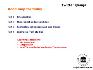 Twitter @isaja 
isa.jahnke@umu.se 
Road map for today 
Part 1 – Introduction 
Part 2 – Theoretical understandings 
Part 3 – Technological background and trends 
Part 4 – Examples from studies 
Learning Intentions 
• An overview 
• Inspiration 
• and “a wonderful confusion” (Karin Sporre) 
 