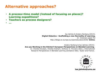 • A process+time model (instead of focusing on places)? 
isa.jahnke@umu.se 
Alternative approaches? 
Isa Jahnke & Anders Norberg (2013). 
• Teachers as process designers? 
• … 
Digital Didactics - Scaffolding a new Normality of Learning. 
In: Visionary paper for 
http://blogs.ec.europa.eu/openeducation2030/ Online. 
Anders Norberg & Isa Jahnke (2014): 
Learning expeditions? 
Are you Working in the Kitchen? European Perspectives on Blended Learning. 
In: Charles Dziuban, Charles Graham, Anthony G. Picciano (Eds.), International 
Research Perspectives in Blended Learning (tentative title). Taylor and Francis. 
 