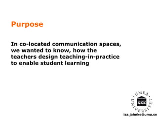 isa.jahnke@umu.se 
Purpose 
In co-located communication spaces, 
we wanted to know, how the 
teachers design teaching-in-practice 
to enable student learning 
 