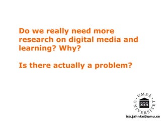 Do we really need more 
research on digital media and 
learning? Why? 
Is there actually a problem? 
isa.jahnke@umu.se 
 
