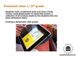 isa.jahnke@umu.se 
Preschool class // 5th grade 
• Students read a traditional book and write a book 
review; using Bookcreator to make that review, a 
collection of all reviews made by the students into one 
book (preschool class) 
• Creating a Booktrailer (5th grade) 
 
