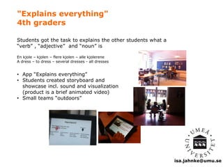 isa.jahnke@umu.se 
"Explains everything" 
4th graders 
Students got the task to explains the other students what a 
“verb” , “adjective” and “noun” is 
En kjole – kjolen – flere kjolen – alle kjolerene 
A dress – to dress – several dresses - all dresses 
• App “Explains everything” 
• Students created storyboard and 
showcase incl. sound and visualization 
(product is a brief animated video) 
• Small teams “outdoors” 
 