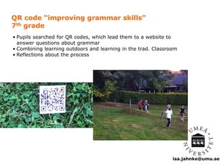 isa.jahnke@umu.se 
QR code “improving grammar skills” 
7th grade 
• Pupils searched for QR codes, which lead them to a website to 
answer questions about grammar 
• Combining learning outdoors and learning in the trad. Classroom 
• Reflections about the process 
 