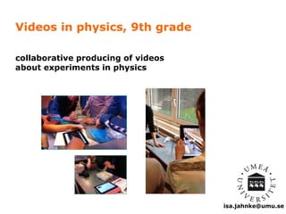 isa.jahnke@umu.se 
Videos in physics, 9th grade 
collaborative producing of videos 
about experiments in physics 
 