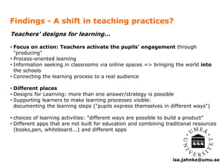 Findings - A shift in teaching practices? 
isa.jahnke@umu.se 
Teachers' designs for learning… 
• Focus on action: Teachers activate the pupils' engagement through 
"producing" 
• Process-oriented learning 
• Information seeking in classrooms via online spaces => bringing the world into 
the schools 
• Connecting the learning process to a real audience 
• Different places 
• Designs for Learning: more than one answer/strategy is possible 
• Supporting learners to make learning processes visible: 
documenting the learning steps ("pupils express themselves in different ways") 
• choices of learning activities: "different ways are possible to build a product” 
• Different apps that are not built for education and combining traditional resources 
(books,pen, whiteboard...) and different apps 
 