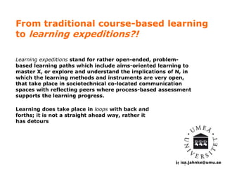 From traditional course-based learning 
to learning expeditions?! 
Learning expeditions stand for rather open-ended, problem-based 
learning paths which include aims-oriented learning to 
master X, or explore and understand the implications of N, in 
which the learning methods and instruments are very open, 
that take place in sociotechnical co-located communication 
spaces with reflecting peers where process-based assessment 
supports the learning progress. 
isa.isa.jahnke@jahnke@umu.se 
se 
Learning does take place in loops with back and 
forths; it is not a straight ahead way, rather it 
has detours 
 