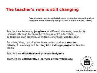 The teacher’s role is still changing 
"require teachers to undertake more complex reasoning than 
before in their planning and practice" (Webb & Coxx, 2007) 
Teachers are becoming jongleurs of different elements; complexity 
increases through technical breakdowns which affect their 
pedagogical plan (Jahnke, Svendsen, Johannsen, Zander, 2014) 
For a long time, teaching has been understood as a routine 
activity, it is moving and turning into a design project in teacher 
teams 
isa.jahnke@umu.se 
Teachers are didactical and process designers 
Teachers are collaborative learners at the workplace 
 