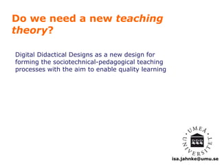 isa.jahnke@umu.se 
Do we need a new teaching 
theory? 
Digital Didactical Designs as a new design for 
forming the sociotechnical-pedagogical teaching 
processes with the aim to enable quality learning 
 