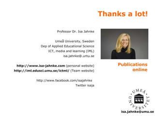 Thanks a lot! 
isa.jahnke@umu.se 
Professor Dr. Isa Jahnke 
Umeå University, Sweden 
Dep of Applied Educational Science 
ICT, media and learning (IML) 
isa.jahnke@.umu.se 
http://www.isa-jahnke.com (personal website) 
http://iml.edusci.umu.se/ictml/ (Team website) 
http://www.facebook.com/isajahnke 
Twitter isaja 
Publications 
online 
 
